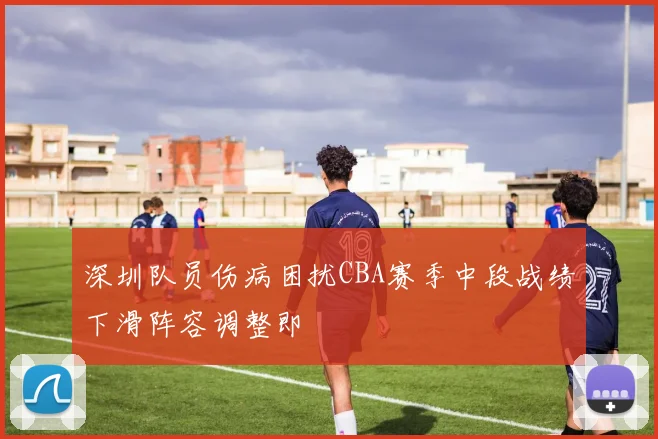 深圳队员伤病困扰CBA赛季中段战绩下滑阵容调整即