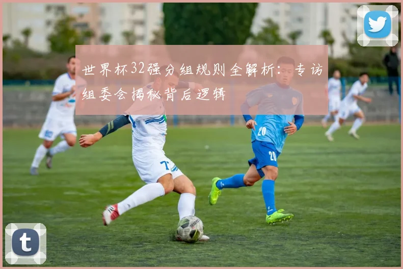世界杯32强分组规则全解析：专访组委会揭秘背后逻辑