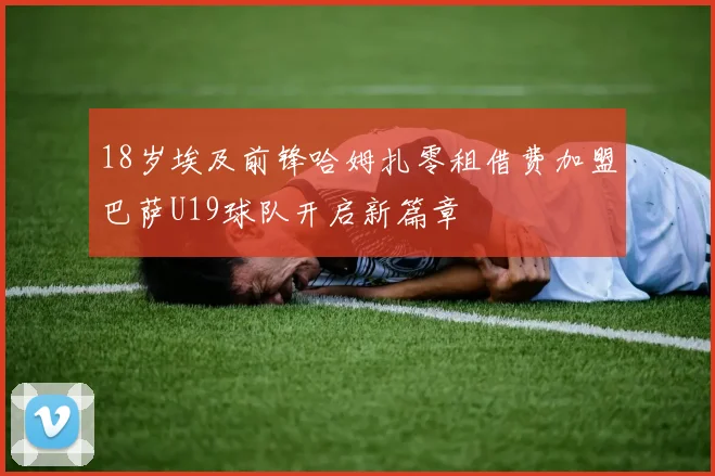 18岁埃及前锋哈姆扎零租借费加盟巴萨U19球队开启新篇章