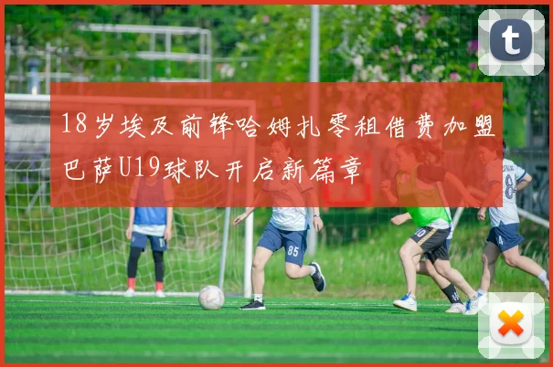 18岁埃及前锋哈姆扎零租借费加盟巴萨U19球队开启新篇章