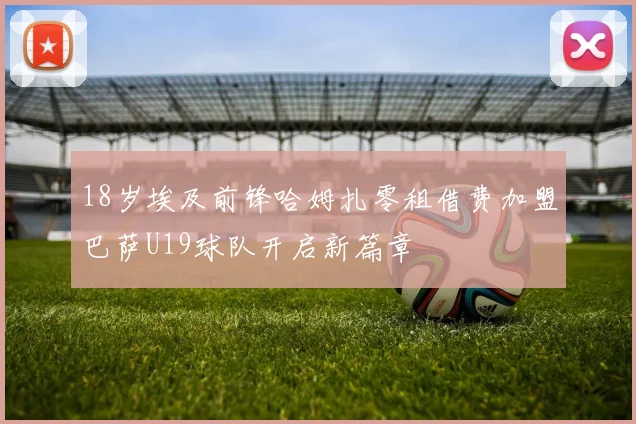 18岁埃及前锋哈姆扎零租借费加盟巴萨U19球队开启新篇章
