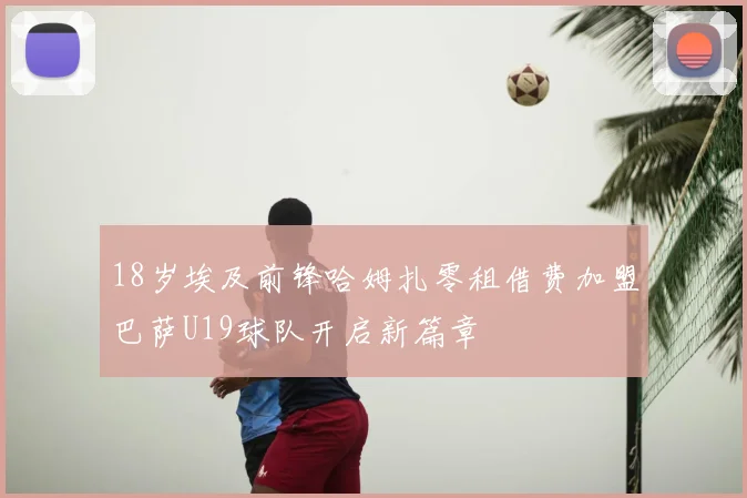 18岁埃及前锋哈姆扎零租借费加盟巴萨U19球队开启新篇章