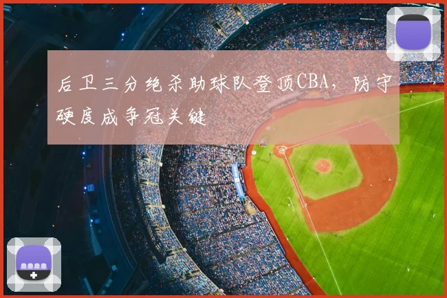 后卫三分绝杀助球队登顶CBA,防守硬度成争冠关键