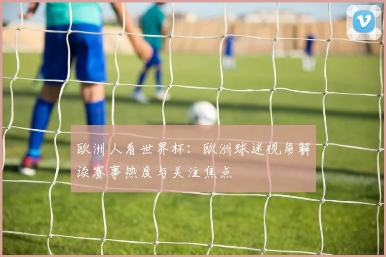 欧洲人看世界杯：欧洲球迷视角解读赛事热度与关注焦点