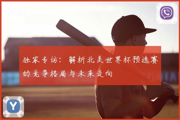 独家专访：解析北美世界杯预选赛的竞争格局与未来走向