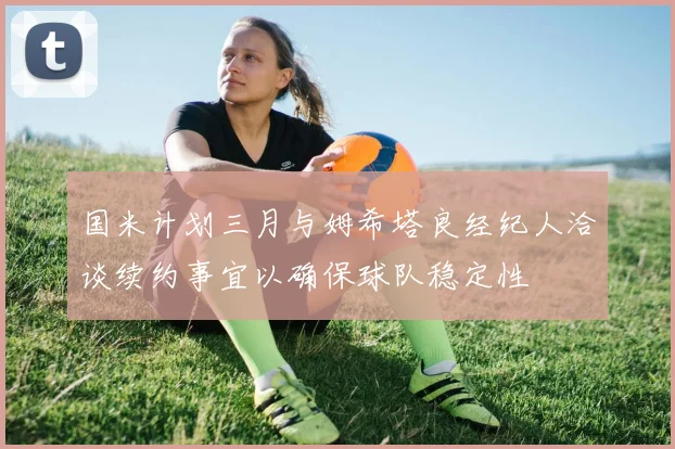 国米计划三月与姆希塔良经纪人洽谈续约事宜以确保球队稳定性