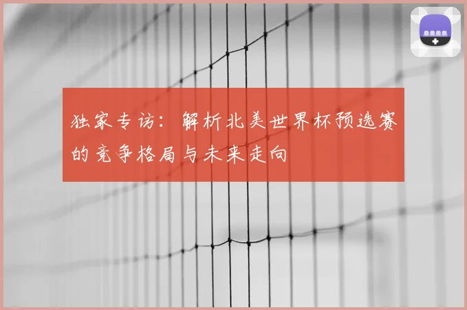 独家专访：解析北美世界杯预选赛的竞争格局与未来走向