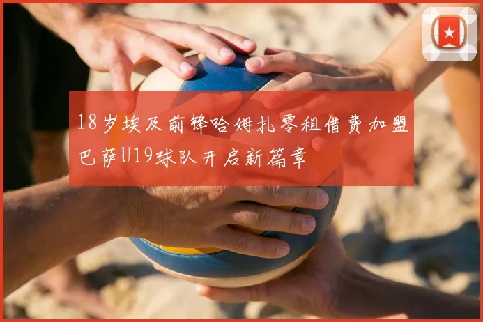 18岁埃及前锋哈姆扎零租借费加盟巴萨U19球队开启新篇章