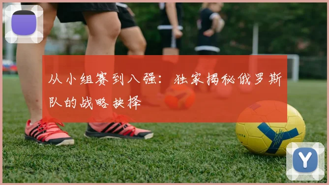 从小组赛到八强：独家揭秘俄罗斯队的战略抉择