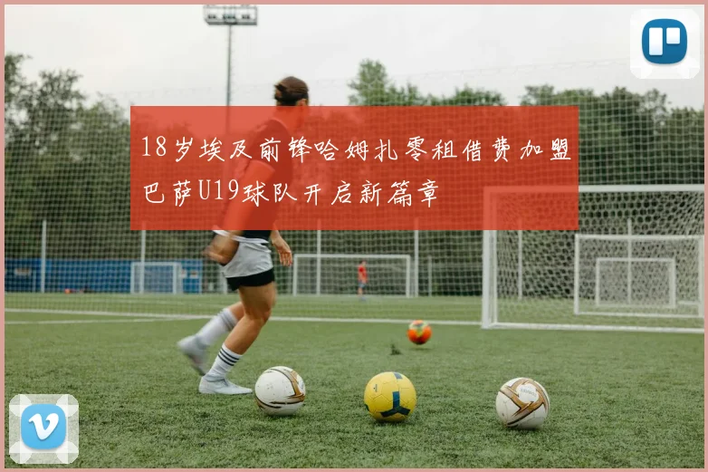 18岁埃及前锋哈姆扎零租借费加盟巴萨U19球队开启新篇章