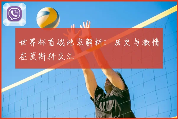 世界杯首战地点解析：历史与激情在莫斯科交汇