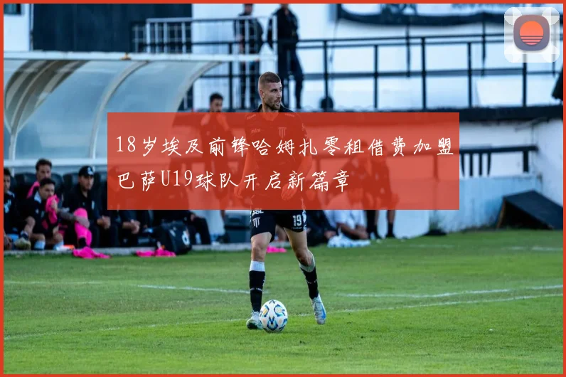 18岁埃及前锋哈姆扎零租借费加盟巴萨U19球队开启新篇章