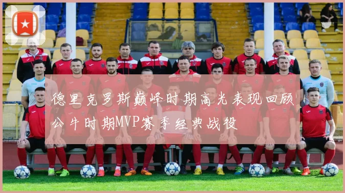 德里克罗斯巅峰时期高光表现回顾公牛时期MVP赛季经典战役