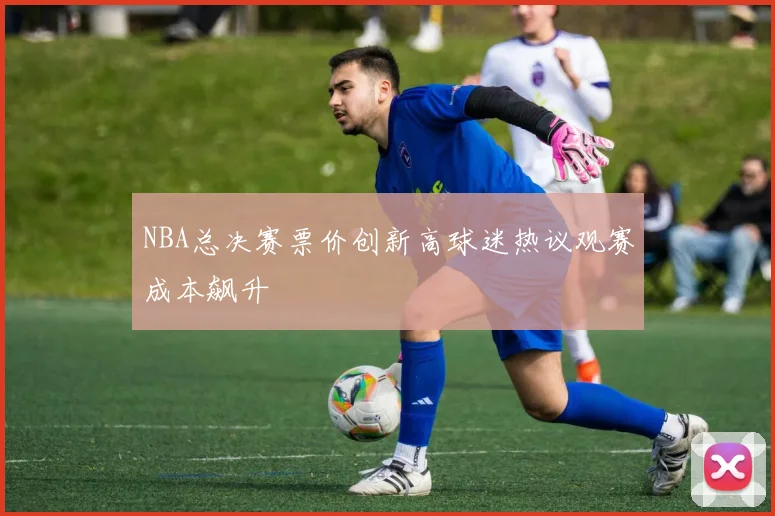 NBA总决赛票价创新高球迷热议观赛成本飙升