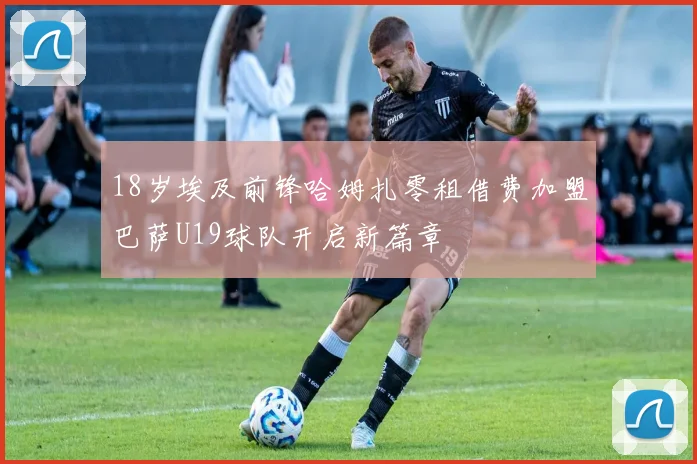 18岁埃及前锋哈姆扎零租借费加盟巴萨U19球队开启新篇章