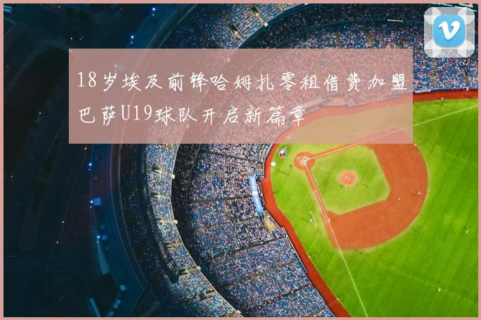 18岁埃及前锋哈姆扎零租借费加盟巴萨U19球队开启新篇章