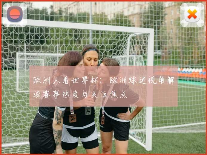 欧洲人看世界杯：欧洲球迷视角解读赛事热度与关注焦点