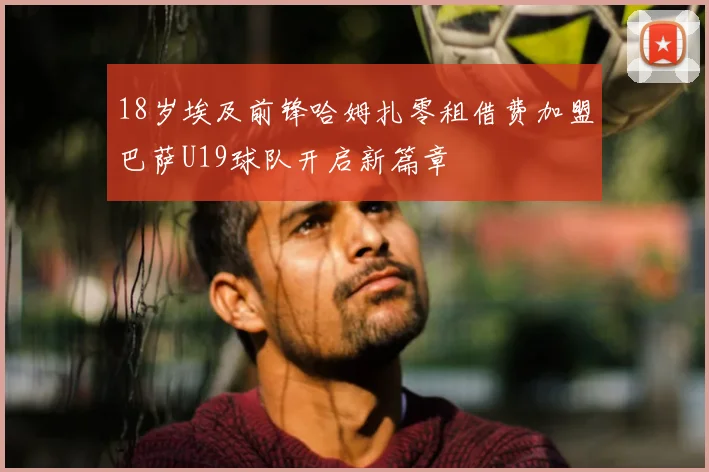 18岁埃及前锋哈姆扎零租借费加盟巴萨U19球队开启新篇章