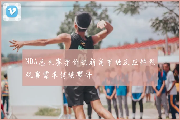 NBA总决赛票价创新高市场反应热烈观赛需求持续攀升