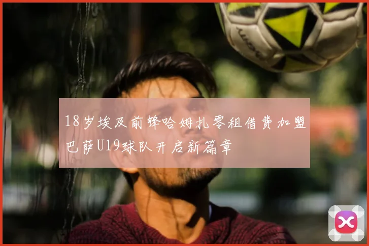 18岁埃及前锋哈姆扎零租借费加盟巴萨U19球队开启新篇章