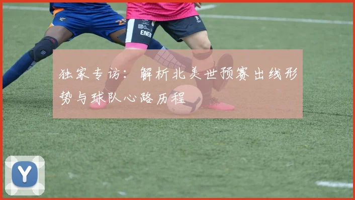 独家专访：解析北美世预赛出线形势与球队心路历程