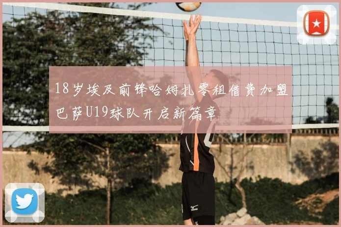 18岁埃及前锋哈姆扎零租借费加盟巴萨U19球队开启新篇章