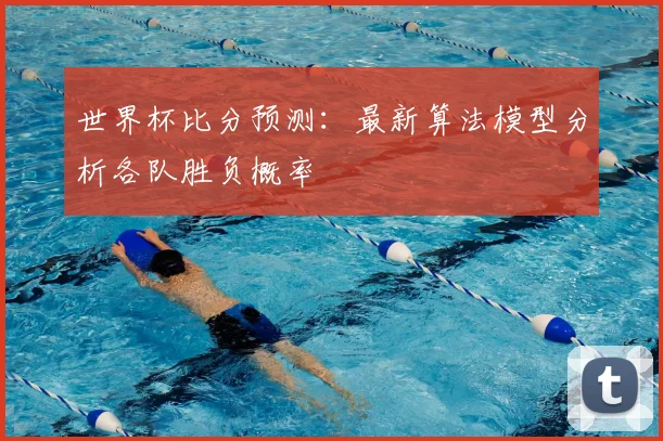 世界杯比分预测：最新算法模型分析各队胜负概率