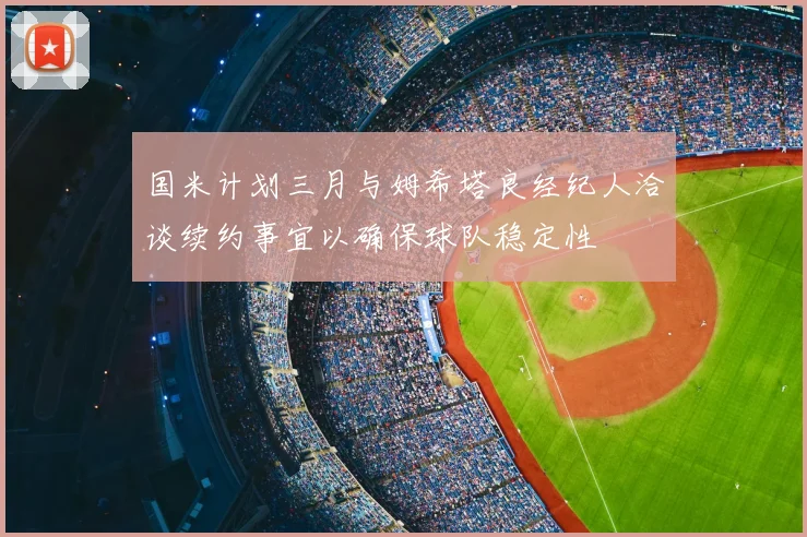 国米计划三月与姆希塔良经纪人洽谈续约事宜以确保球队稳定性