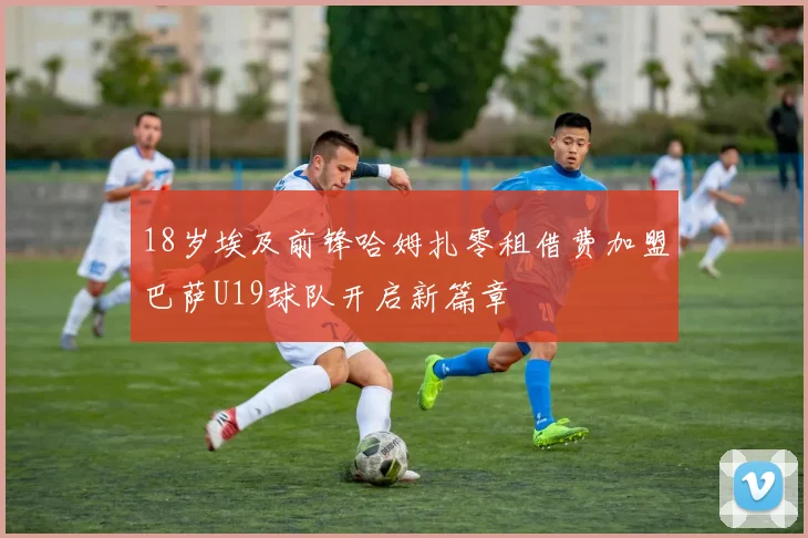 18岁埃及前锋哈姆扎零租借费加盟巴萨U19球队开启新篇章