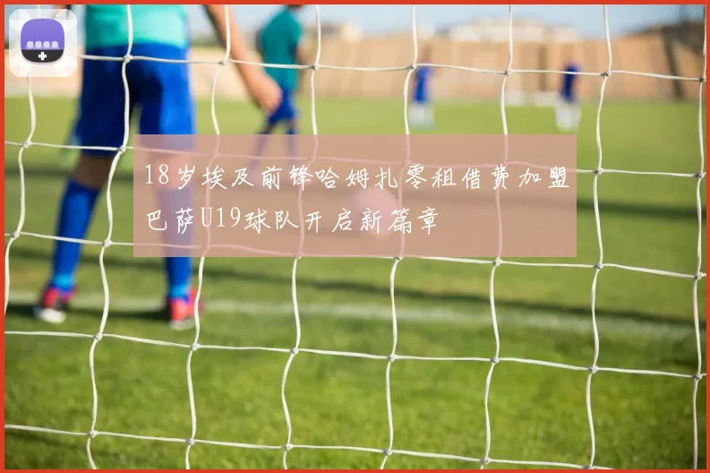 18岁埃及前锋哈姆扎零租借费加盟巴萨U19球队开启新篇章