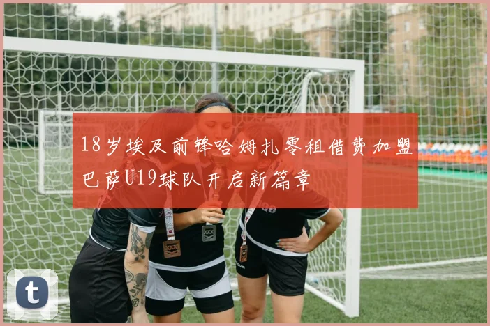 18岁埃及前锋哈姆扎零租借费加盟巴萨U19球队开启新篇章