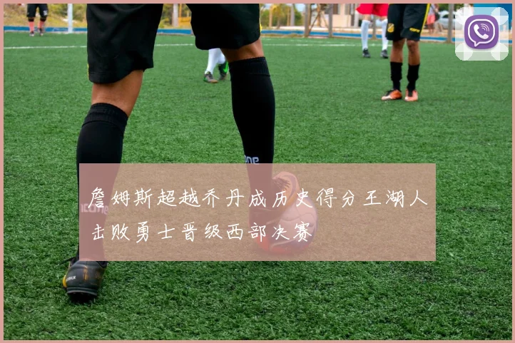 詹姆斯超越乔丹成历史得分王湖人击败勇士晋级西部决赛