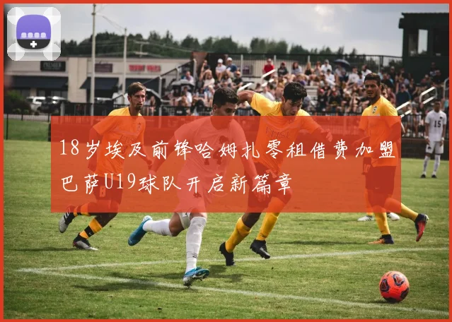 18岁埃及前锋哈姆扎零租借费加盟巴萨U19球队开启新篇章