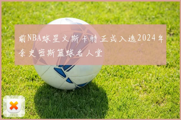 前NBA球星文斯卡特正式入选2024年奈史密斯篮球名人堂