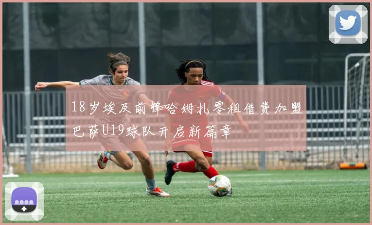 18岁埃及前锋哈姆扎零租借费加盟巴萨U19球队开启新篇章