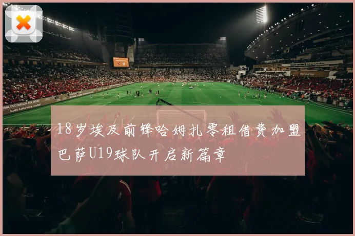 18岁埃及前锋哈姆扎零租借费加盟巴萨U19球队开启新篇章
