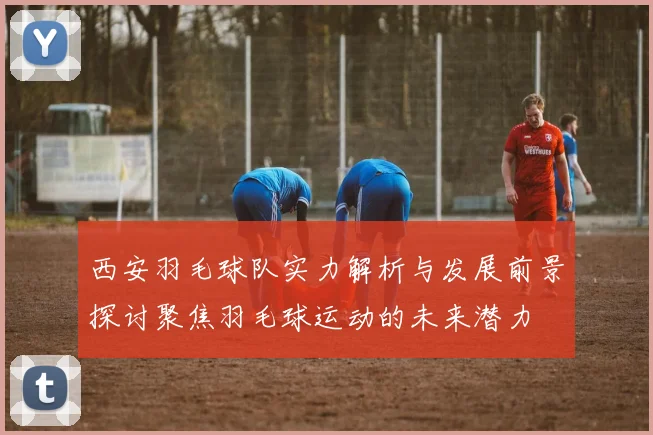 西安羽毛球队实力解析与发展前景探讨聚焦羽毛球运动的未来潜力