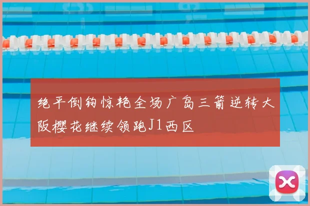 绝平倒钩惊艳全场广岛三箭逆转大阪樱花继续领跑J1西区