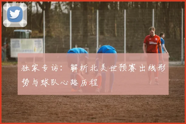 独家专访：解析北美世预赛出线形势与球队心路历程